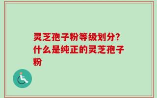 灵芝孢子粉等级划分？什么是纯正的灵芝孢子粉