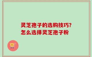 灵芝孢子的选购技巧？怎么选择灵芝孢子粉