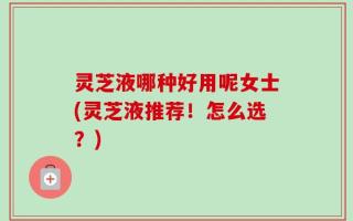 灵芝液哪种好用呢女士(灵芝液推荐！怎么选？)