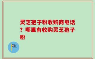灵芝孢子粉收购商电话？哪里有收购灵芝孢子粉