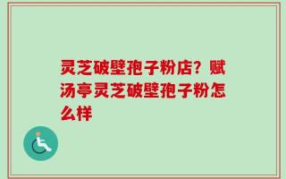 灵芝破壁孢子粉店？赋汤亭灵芝破壁孢子粉怎么样