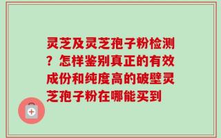 灵芝及灵芝孢子粉检测？怎样鉴别真正的有效成份和纯度高的破壁灵芝孢子粉在哪能买到