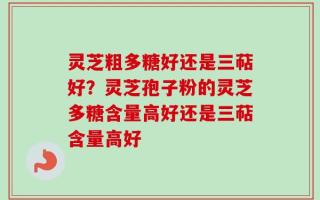 灵芝粗多糖好还是三萜好？灵芝孢子粉的灵芝多糖含量高好还是三萜含量高好