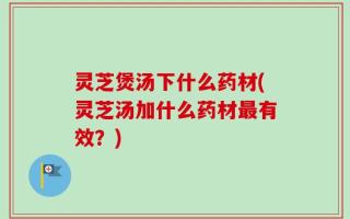 灵芝煲汤下什么药材(灵芝汤加什么药材最有效？)