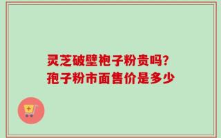 灵芝破壁袍子粉贵吗？孢子粉市面售价是多少