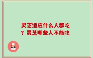 灵芝适应什么人群吃 ？灵芝哪些人不能吃