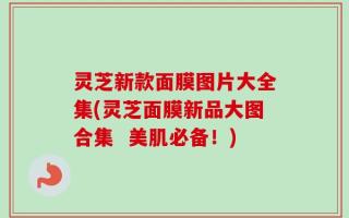 灵芝新款面膜图片大全集(灵芝面膜新品大图合集  美肌必备！)