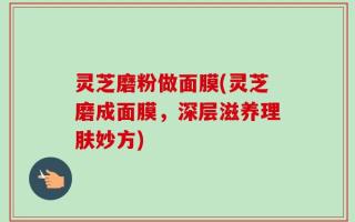 灵芝磨粉做面膜(灵芝磨成面膜，深层滋养理肤妙方)