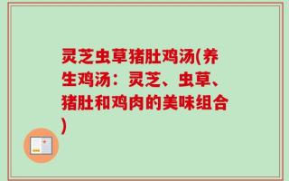 灵芝虫草猪肚鸡汤(养生鸡汤：灵芝、虫草、猪肚和鸡肉的美味组合)