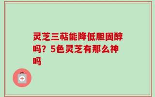 灵芝三萜能降低胆固醇吗？5色灵芝有那么神吗