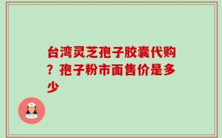 台湾灵芝孢子胶囊代购？孢子粉市面售价是多少