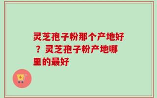 灵芝孢子粉那个产地好 ？灵芝孢子粉产地哪里的最好