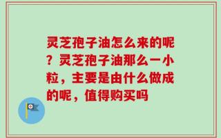 灵芝孢子油怎么来的呢？灵芝孢子油那么一小粒，主要是由什么做成的呢，值得购买吗