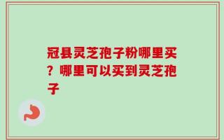 冠县灵芝孢子粉哪里买？哪里可以买到灵芝孢子