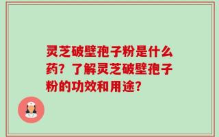 灵芝破壁孢子粉是什么药？了解灵芝破壁孢子粉的功效和用途？