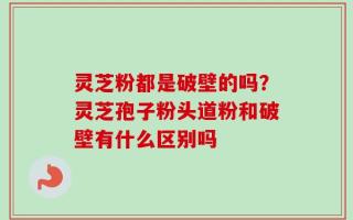灵芝粉都是破壁的吗？灵芝孢子粉头道粉和破壁有什么区别吗