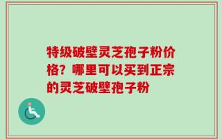 特级破壁灵芝孢子粉价格？哪里可以买到正宗的灵芝破壁孢子粉