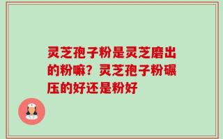 灵芝孢子粉是灵芝磨出的粉嘛？灵芝孢子粉碾压的好还是粉好