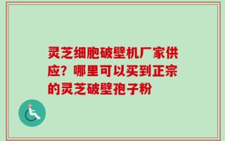 灵芝细胞破壁机厂家供应？哪里可以买到正宗的灵芝破壁孢子粉