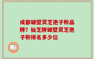 成都破壁灵芝孢子粉品牌？仙芝牌破壁灵芝孢子粉排名多少位