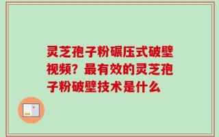 灵芝孢子粉碾压式破壁视频？最有效的灵芝孢子粉破壁技术是什么