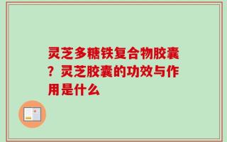 灵芝多糖铁复合物胶囊？灵芝胶囊的功效与作用是什么