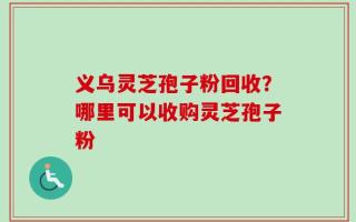 义乌灵芝孢子粉回收？哪里可以收购灵芝孢子粉