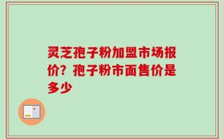 灵芝孢子粉加盟市场报价？孢子粉市面售价是多少