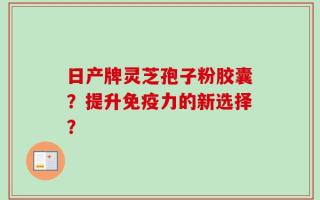 日产牌灵芝孢子粉胶囊？提升免疫力的新选择？