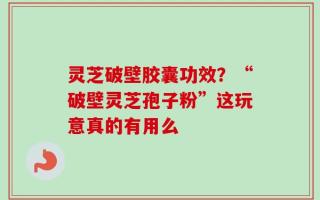 灵芝破壁胶囊功效？“破壁灵芝孢子粉”这玩意真的有用么