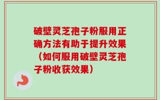 破壁灵芝孢子粉服用正确方法有助于提升效果（如何服用破壁灵芝孢子粉收获效果）