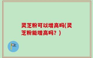 灵芝粉可以增高吗(灵芝粉能增高吗？)