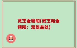 灵芝金锁阳(灵芝和金锁阳：双倍益处)