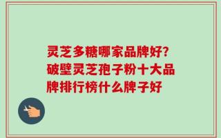 灵芝多糖哪家品牌好？破壁灵芝孢子粉十大品牌排行榜什么牌子好