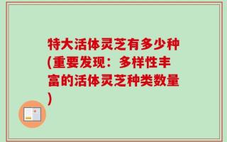 特大活体灵芝有多少种(重要发现：多样性丰富的活体灵芝种类数量)