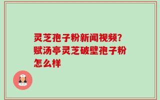 灵芝孢子粉新闻视频？赋汤亭灵芝破壁孢子粉怎么样