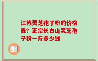 江苏灵芝孢子粉的价格表？正宗长白山灵芝孢子粉一斤多少钱