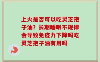 上火是否可以吃灵芝孢子油？长期睡眠不规律会导致免疫力下降吗吃灵芝孢子油有用吗