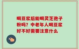喝豆浆后能喝灵芝孢子粉吗？中老年人喝豆浆好不好需要注意什么