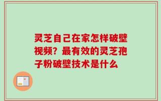 灵芝自己在家怎样破壁视频？最有效的灵芝孢子粉破壁技术是什么