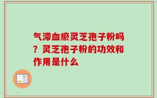 气滞血瘀灵芝孢子粉吗？灵芝孢子粉的功效和作用是什么