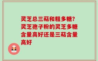 灵芝总三萜和粗多糖？灵芝孢子粉的灵芝多糖含量高好还是三萜含量高好