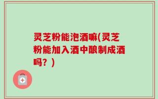 灵芝粉能泡酒嘛(灵芝粉能加入酒中酿制成酒吗？)