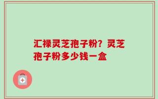 汇禄灵芝孢子粉？灵芝孢子粉多少钱一盒