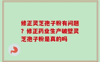 修正灵芝孢子粉有问题？修正药业生产破壁灵芝孢子粉是真的吗