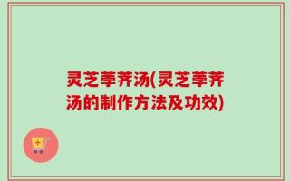 灵芝荸荠汤(灵芝荸荠汤的制作方法及功效)