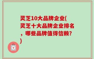 灵芝10大品牌企业(灵芝十大品牌企业排名，哪些品牌值得信赖？)