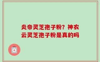 炎帝灵芝孢子粉？神农云灵芝孢子粉是真的吗