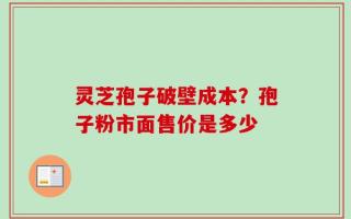灵芝孢子破壁成本？孢子粉市面售价是多少