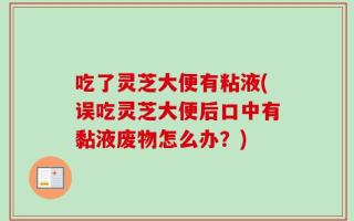 吃了灵芝大便有粘液(误吃灵芝大便后口中有黏液废物怎么办？)